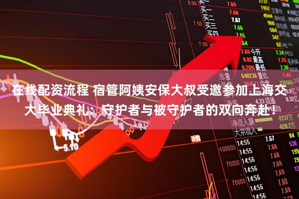 在线配资流程 宿管阿姨安保大叔受邀参加上海交大毕业典礼：守护者与被守护者的双向奔赴！