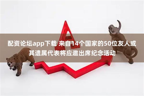 配资论坛app下载 来自14个国家的50位友人或其遗属代表将应邀出席纪念活动