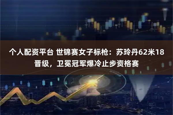 个人配资平台 世锦赛女子标枪：苏玲丹62米18晋级，卫冕冠军爆冷止步资格赛