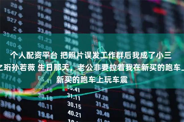 个人配资平台 把照片误发工作群后我成了小三 苏悦裴之珩孙若薇 生日那天，老公非要拉着我在新买的跑车上玩车震