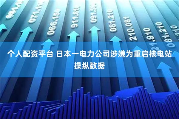 个人配资平台 日本一电力公司涉嫌为重启核电站操纵数据